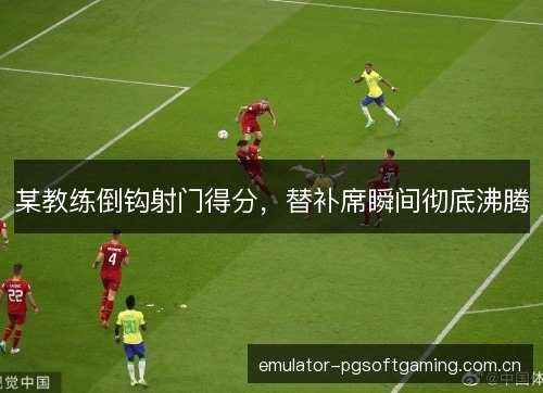 某教练倒钩射门得分,替补席瞬间彻底沸腾 某教练倒钩射门得分,替补席瞬间彻底沸腾